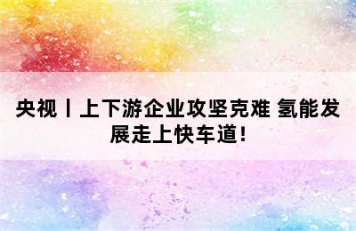 央视丨上下游企业攻坚克难 氢能发展走上快车道！